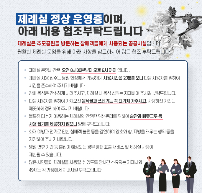 제례실 정상 운영중이며, 아래 내용 협조부탁드립니다 제례실은 추모공원을 방문하는 참배객들에게 사용되는 공공시설입니다. 원활한 제례실 운영을 위해 아래 사항을 참고하시어 많은 협조 부탁드립니다. 제례실 운영시간은 오전 8시30 분부터 오후 6시까지 입니다. 제례실사용 접수는 당일 현장에서 가능하며, 사용시간은 20분이오니 다음 사용자를 위하여 시간을 준수하여 주시기 바랍니다. 참배 음식은 간소하게 차려주시고, 제례실 내 음식 섭취는 자제하여 주시길 부탁드립니다. 다음 사용자를 위하여 가져오신 음식물과 쓰레기는 꼭 되가져가주시고, 사용하신 자리는 깨끗하게 정리하여 주시기 바랍니다. 불특정 다수가 이용하는 제례실의 안전한 위생관리를 위하여 술잔과퇴줏그릇 등 사용집기를 제공하지 않으니 양해 부탁드립니다. 화재예방과 연기로 인한 참배객 불편 등을 감안하여 양초와향, 지방을 태우는 행위 등을 지양하여 주시기 바랍니다. 명절 연휴기간 등 혼잡이 예상되는 경우 명패 표출 서비스 및 제례실사용이 제한될 수 있습니다. 많은 시민들이 제례실을 사용할 수 있도록 장시간 소요되는 기제사와 49재는 각 가정에서 지내시길 부탁드립니다.