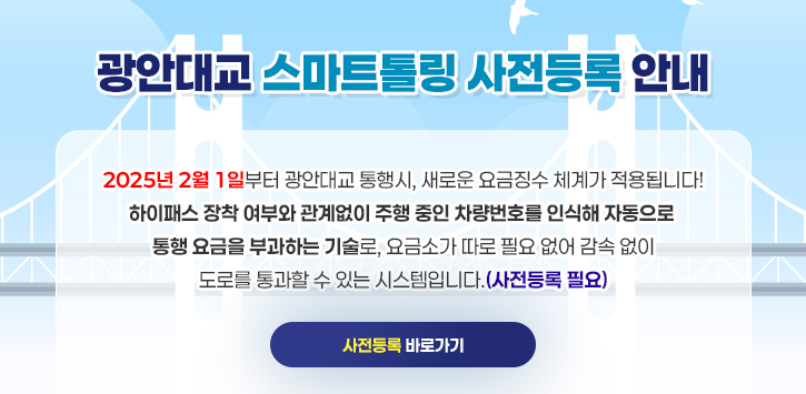 광안대교 스마트톨링 사전등록 안내 2025년 2월 1일부터 광안대교 통행시, 새로운 요금징수 체계가 적용됩니다! 하이패스 장착 여부와 관계없이 주행 중인 차량번호를 인식해 자동으로 통행 요금을 부과하는 기술로, 요금소가 따로 필요 없어 감속 없이 도로를 통과할 수 있는 시스템입니다.(사전등록 필요) ▶ 사전등록 바로가기 ◀